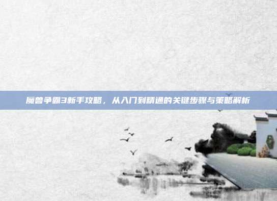 魔兽争霸3新手攻略,从入门到精通的关键步骤与策略解析