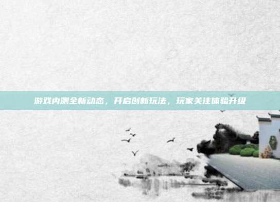 游戏内测全新动态,开启创新玩法,玩家关注体验升级