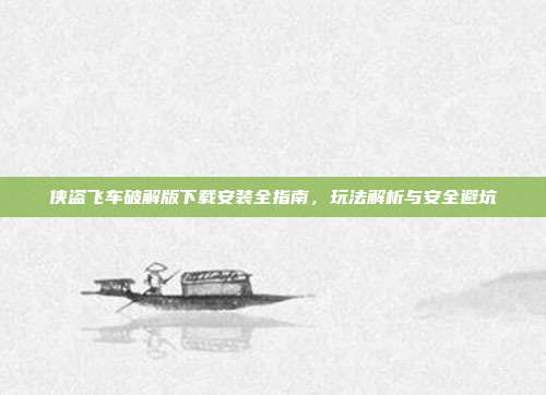 侠盗飞车破解版下载安装全指南,玩法解析与安全避坑
