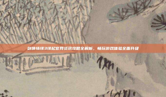 剑侠情缘3缘起官网资讯攻略全解析，畅玩游戏体验全面升级