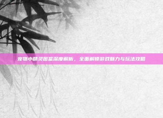 宠物小精灵图鉴深度解析，全面解锁游戏魅力与玩法攻略