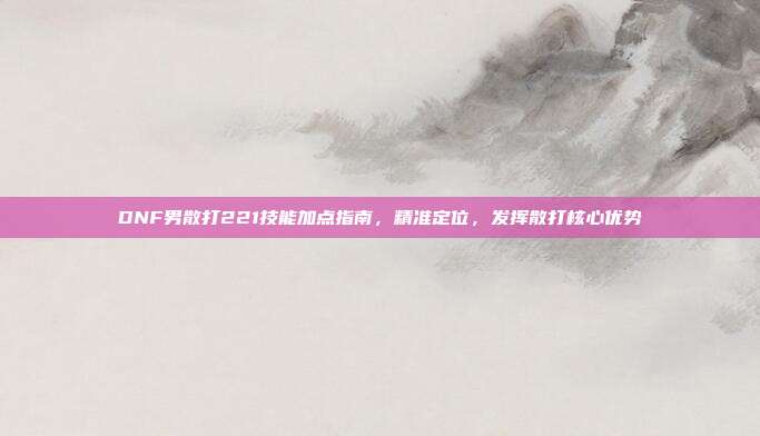 DNF男散打221技能加点指南,精准定位,发挥散打核心优势