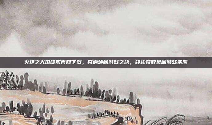 火炬之光国际服官网下载,开启焕新游戏之旅,轻松获取最新游戏资源