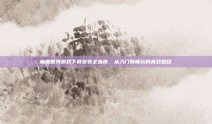 魔兽世界游戏下载安装全指南,从入门到畅玩的高效路径