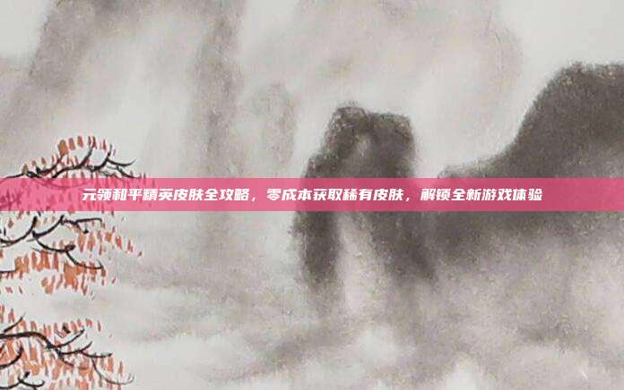 元领和平精英皮肤全攻略,零成本获取稀有皮肤,解锁全新游戏体验