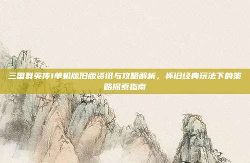 三国群英传1单机版旧版资讯与攻略解析，怀旧经典玩法下的策略探索指南
