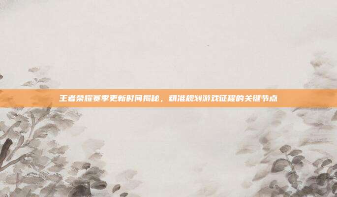 王者荣耀赛季更新时间揭秘，精准规划游戏征程的关键节点