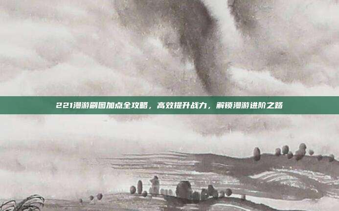 221漫游刷图加点全攻略,高效提升战力,解锁漫游进阶之路