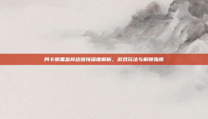 阿卡丽黑金商店链接深度解析，游戏玩法与解锁指南