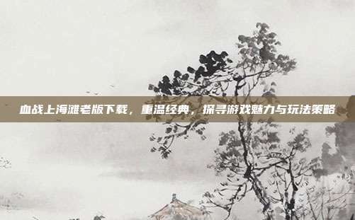血战上海滩老版下载,重温经典,探寻游戏魅力与玩法策略