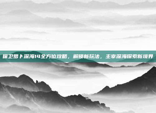 保卫萝卜深海14全方位攻略，解锁新玩法，主宰深海探索新境界