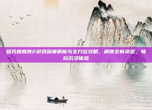 超凡蜘蛛侠2游戏深度解析与全方位攻略,解锁全新设定,畅玩沉浸体验