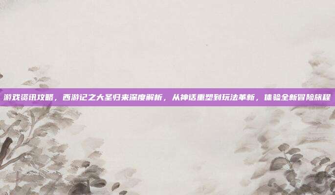 游戏资讯攻略,西游记之大圣归来深度解析,从神话重塑到玩法革新,体验全新冒险旅程