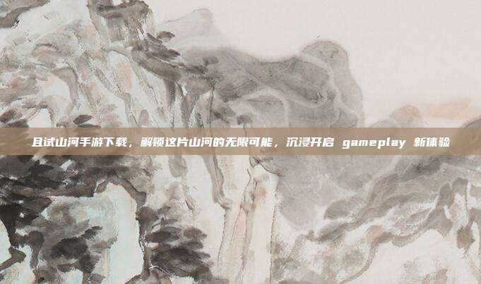 且试山河手游下载,解锁这片山河的无限可能,沉浸开启 gameplay 新体验