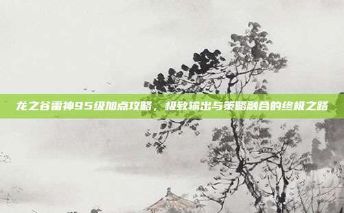 龙之谷雷神95级加点攻略,极致输出与策略融合的终极之路
