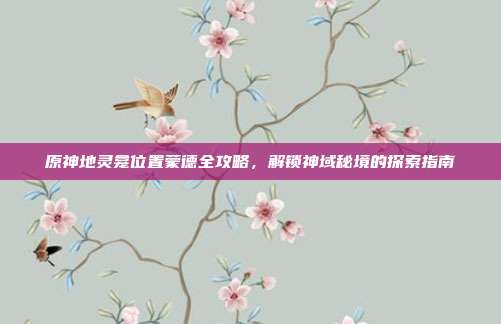 原神地灵龛位置蒙德全攻略,解锁神域秘境的探索指南