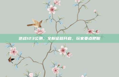 逆战123公测,全新征程开启,玩家要点把握
