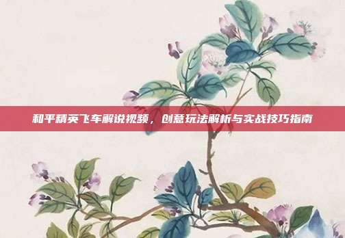 和平精英飞车解说视频,创意玩法解析与实战技巧指南