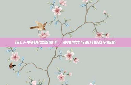 玩CF手游配双管喷子,战术博弈与高分挑战全解析