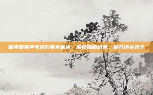 和平精英芦苇沼彩蛋全解析,解锁隐藏机遇,提升通关效率