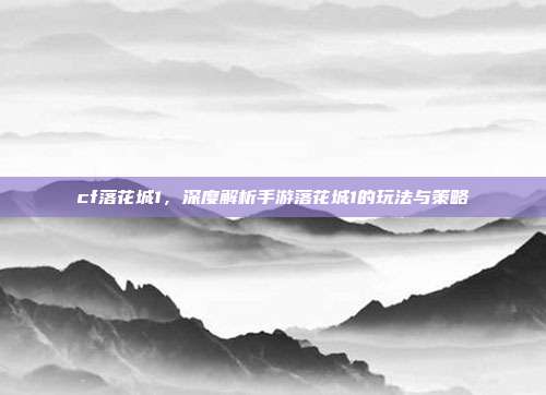 cf落花城1,深度解析手游落花城1的玩法与策略