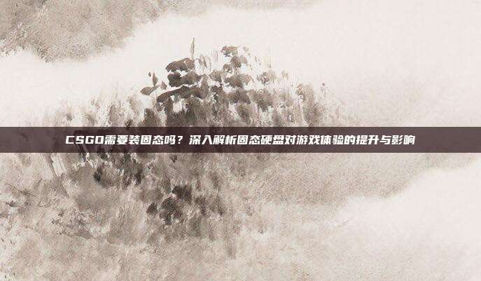 CSGO需要装固态吗?深入解析固态硬盘对游戏体验的提升与影响