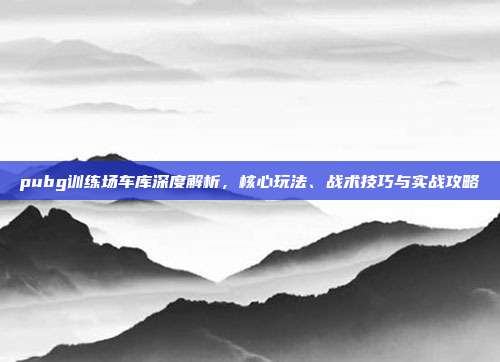 pubg训练场车库深度解析,核心玩法、战术技巧与实战攻略