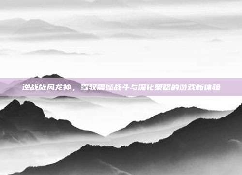逆战旋风龙神,驾驭震撼战斗与深化策略的游戏新体验