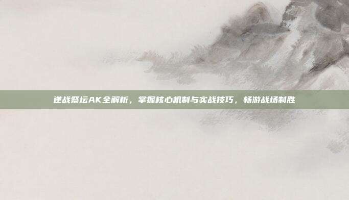 逆战祭坛AK全解析,掌握核心机制与实战技巧,畅游战场制胜
