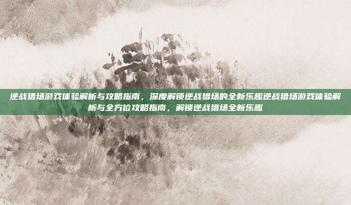 逆战猎场游戏体验解析与攻略指南,深度解锁逆战猎场的全新乐趣逆战猎场游戏体验解析与全方位攻略指南,解锁逆战猎场全新乐趣
