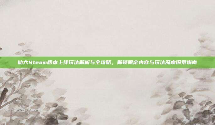 仙六Steam版本上线玩法解析与全攻略,解锁限定内容与玩法深度探索指南