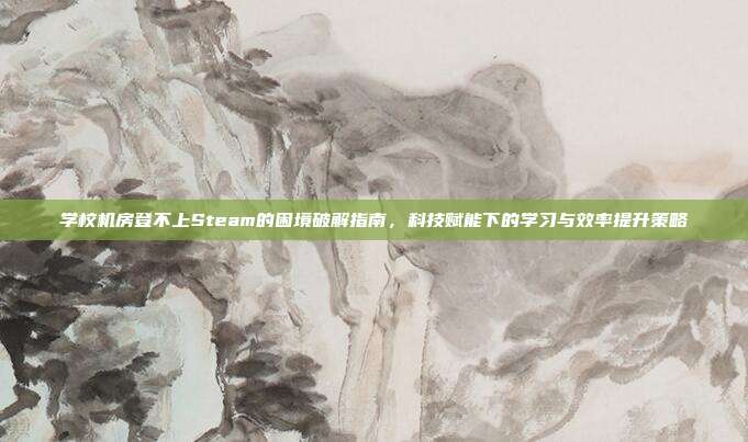 学校机房登不上Steam的困境破解指南,科技赋能下的学习与效率提升策略