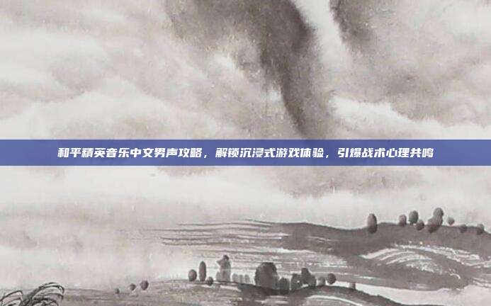和平精英音乐中文男声攻略,解锁沉浸式游戏体验,引爆战术心理共鸣