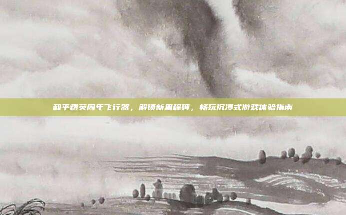 和平精英周年飞行器，解锁新里程碑，畅玩沉浸式游戏体验指南