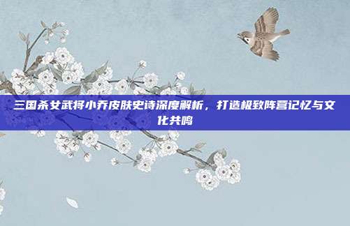 三国杀女武将小乔皮肤史诗深度解析，打造极致阵营记忆与文化共鸣