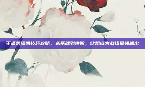 王者荣耀凯技巧攻略,从基础到进阶,让凯成为战场最强输出