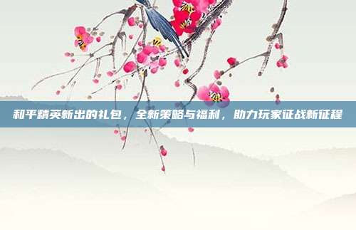 和平精英新出的礼包,全新策略与福利,助力玩家征战新征程