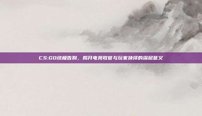 CS:GO终极告别,揭开电竞收官与玩家抉择的深层意义