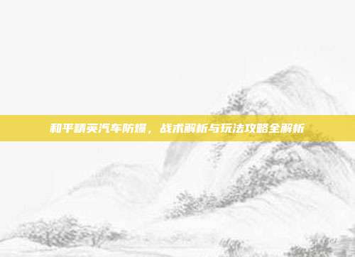 和平精英汽车防爆,战术解析与玩法攻略全解析