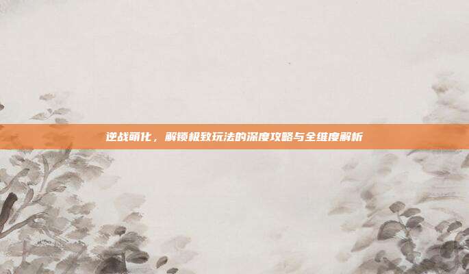 逆战萌化，解锁极致玩法的深度攻略与全维度解析