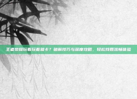 王者荣耀玩着玩着就卡?破解技巧与深度攻略,轻松找回流畅体验