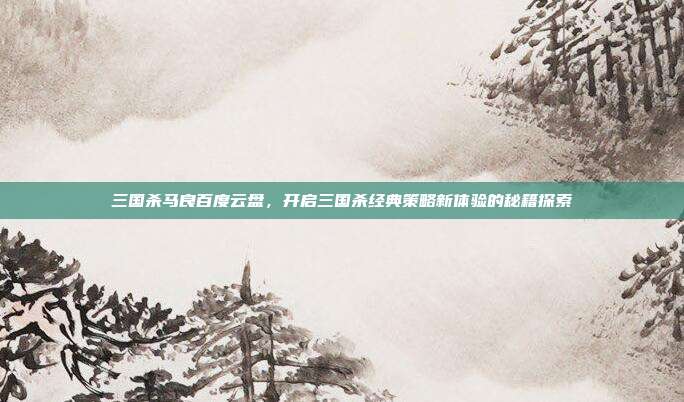 三国杀马良百度云盘,开启三国杀经典策略新体验的秘籍探索