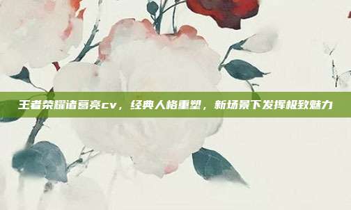 王者荣耀诸葛亮cv，经典人格重塑，新场景下发挥极致魅力
