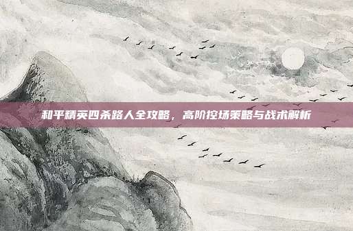和平精英四杀路人全攻略，高阶控场策略与战术解析