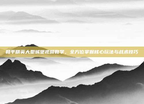 和平精英大型城堡视频教学,全方位掌握核心玩法与战术技巧