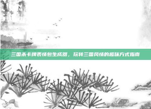 三国杀卡牌表情包生成器,玩转三国风情的趣味方式指南