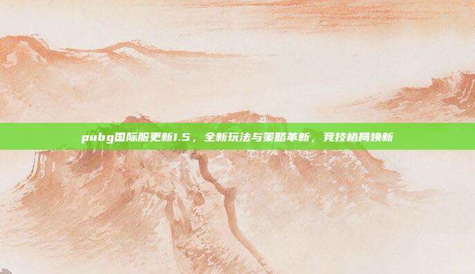 pubg国际服更新1.5,全新玩法与策略革新,竞技格局焕新