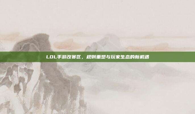 LOL手游改赛区,规则重塑与玩家生态的新机遇