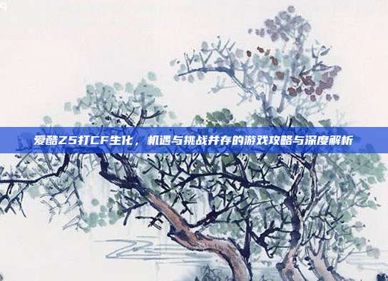 爱酷Z5打CF生化,机遇与挑战并存的游戏攻略与深度解析