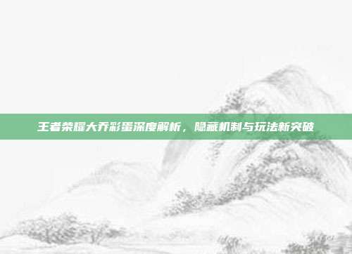 王者荣耀大乔彩蛋深度解析,隐藏机制与玩法新突破